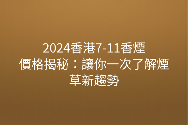 2024香港7-11香煙價格揭秘：讓你一次了解煙草新趨勢