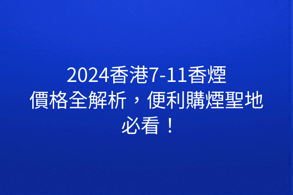 2024香港7-11香煙價格全解析，便利購煙聖地必看！