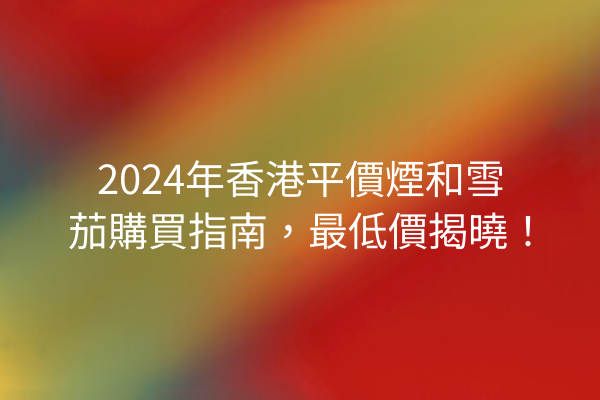 2024年香港平價煙和雪茄購買指南，最低價揭曉！