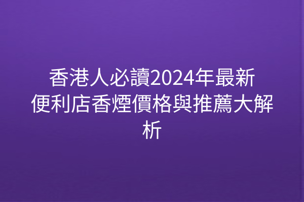 香港人必讀2024年最新便利店香煙價格與推薦大解析