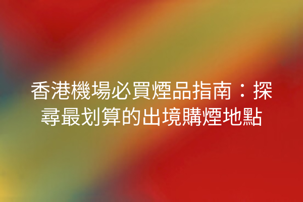 香港機場必買煙品指南：探尋最划算的出境購煙地點