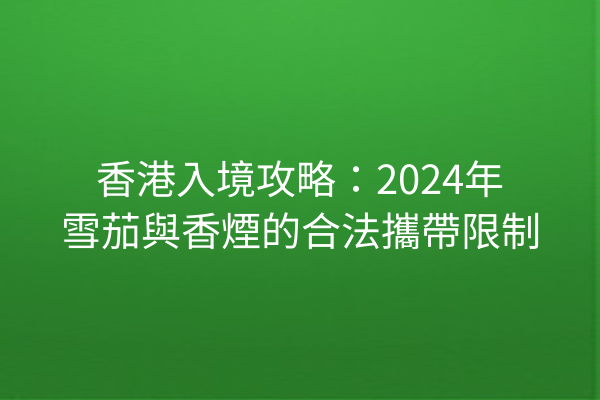 香港入境攻略：2024年雪茄與香煙的合法攜帶限制