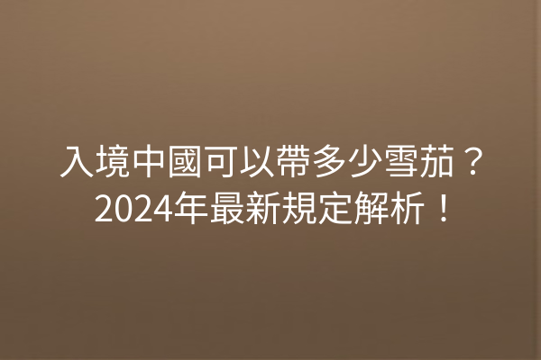 入境中國可以帶多少雪茄？2024年最新規定解析！