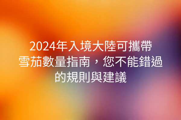 2024年入境大陸可攜帶雪茄數量指南，您不能錯過的規則與建議