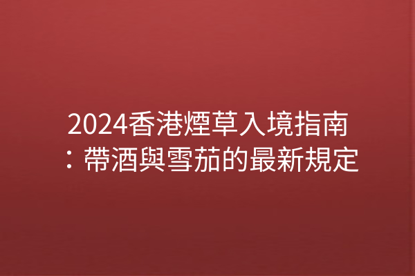 2024香港煙草入境指南：帶酒與雪茄的最新規定