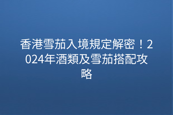 香港雪茄入境規定解密！2024年酒類及雪茄搭配攻略