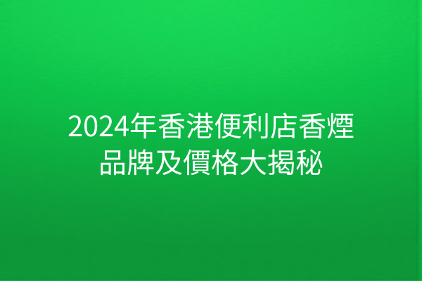 2024年香港便利店香煙品牌及價格大揭秘