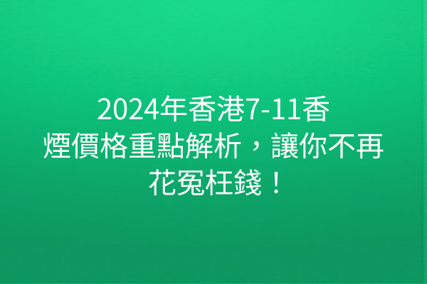 2024年香港7-11香煙價格重點解析，讓你不再花冤枉錢！