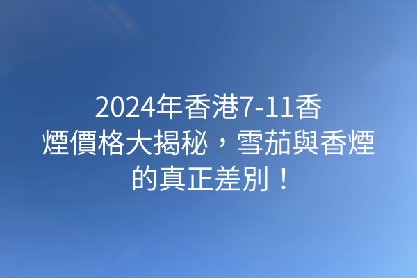 2024年香港7-11香煙價格大揭秘，雪茄與香煙的真正差別！