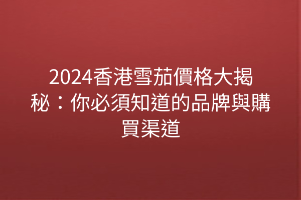 2024香港雪茄價格大揭秘：你必須知道的品牌與購買渠道