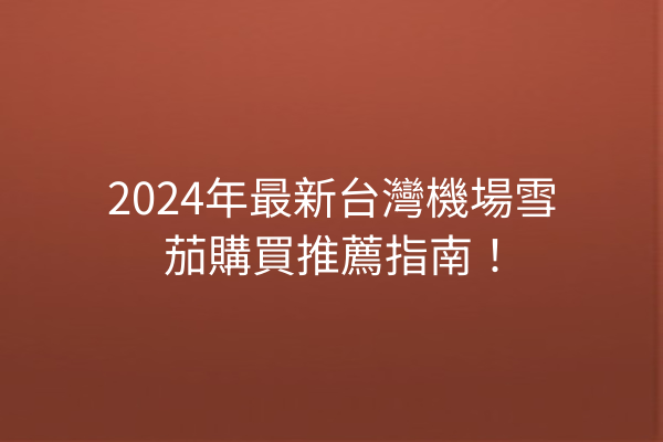 2024年最新台灣機場雪茄購買推薦指南！