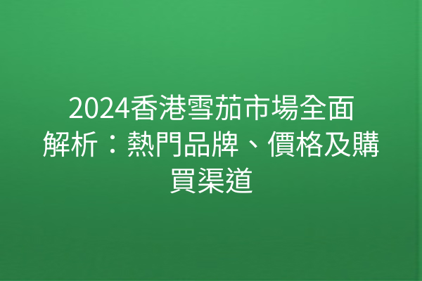 2024香港雪茄市場全面解析：熱門品牌、價格及購買渠道