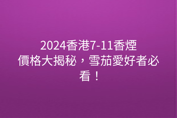 2024香港7-11香煙價格大揭秘，雪茄愛好者必看！