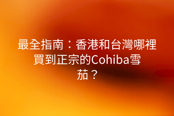 最全指南：香港和台灣哪裡買到正宗的Cohiba雪茄？