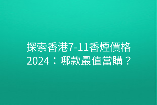 探索香港7-11香煙價格2024：哪款最值當購？