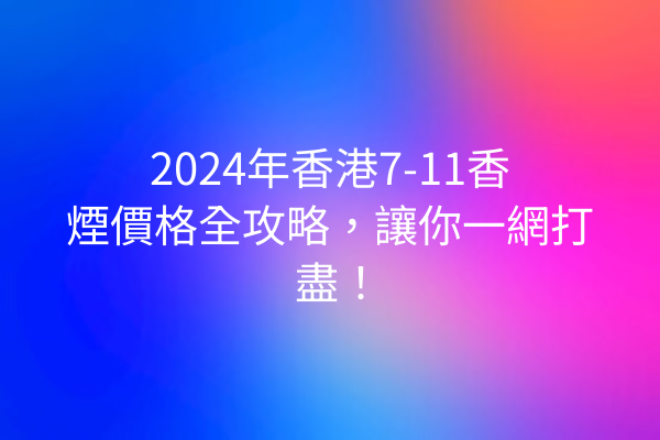 2024年香港7-11香煙價格全攻略，讓你一網打盡！