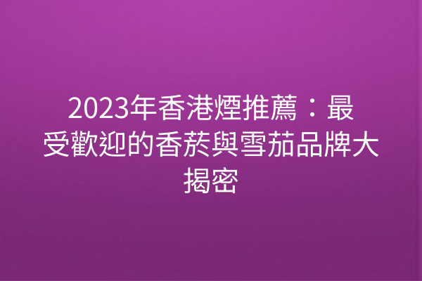 2023年香港煙推薦：最受歡迎的香菸與雪茄品牌大揭密