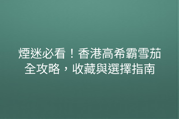 煙迷必看！香港高希霸雪茄全攻略，收藏與選擇指南