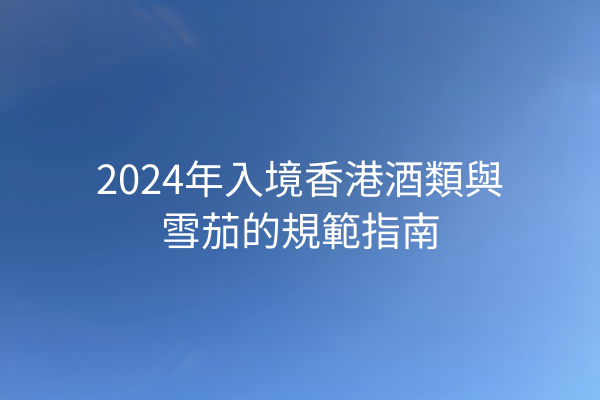 2024年入境香港酒類與雪茄的規範指南