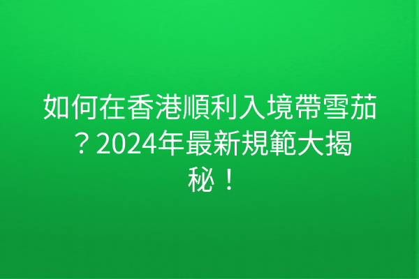 如何在香港順利入境帶雪茄？2024年最新規範大揭秘！