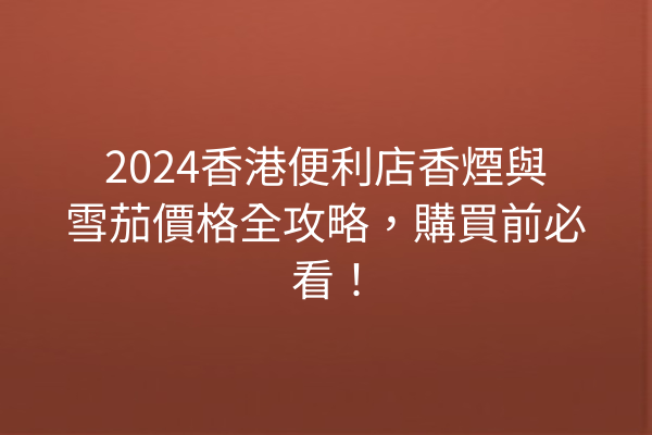 2024香港便利店香煙與雪茄價格全攻略，購買前必看！