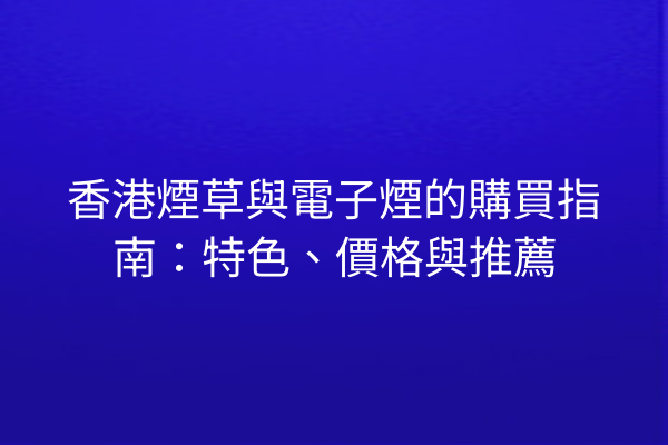 香港煙草與電子煙的購買指南：特色、價格與推薦