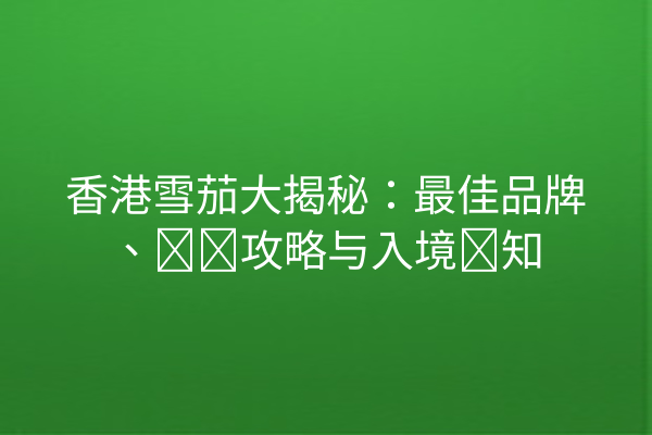 香港雪茄大揭秘：最佳品牌、购买攻略与入境须知