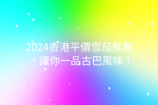 2024香港平價雪茄推薦，讓你一品古巴風味！