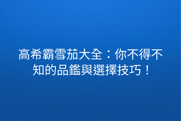 高希霸雪茄大全：你不得不知的品鑑與選擇技巧！