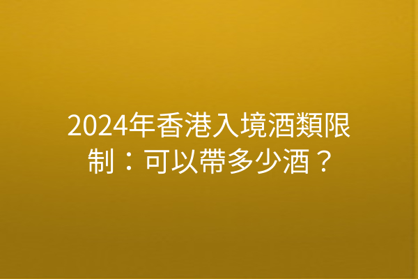 2024年香港入境酒類限制：可以帶多少酒？