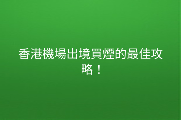 香港機場出境買煙的最佳攻略！