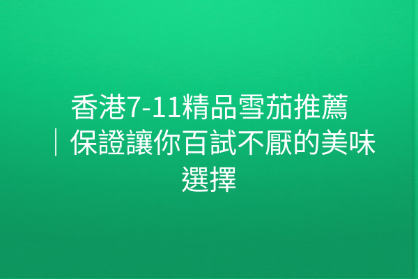 香港7-11精品雪茄推薦|保證讓你百試不厭的美味選擇