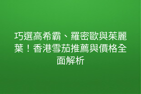 巧選高希霸、羅密歐與茱麗葉！香港雪茄推薦與價格全面解析