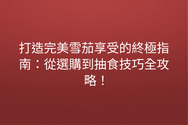 打造完美雪茄享受的終極指南：從選購到抽食技巧全攻略！