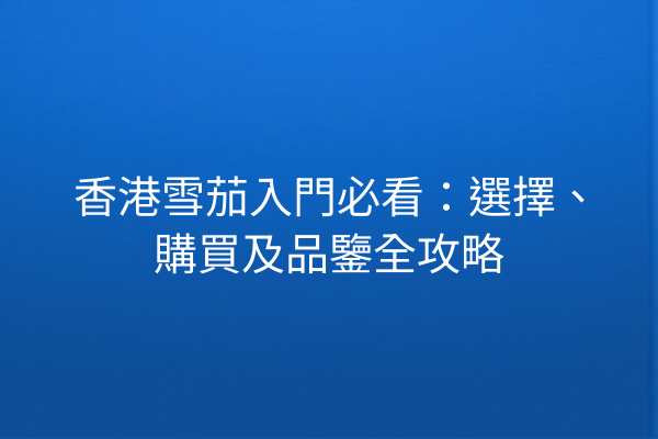 香港雪茄入門必看：選擇、購買及品鑒全攻略