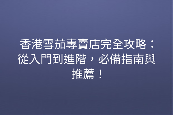 香港雪茄專賣店完全攻略：從入門到進階，必備指南與推薦！