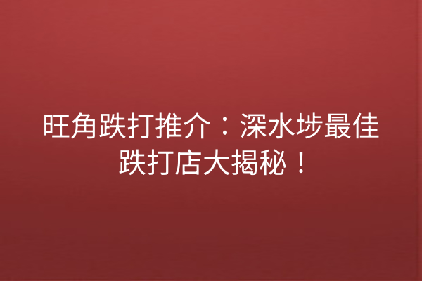 旺角跌打推介：深水埗最佳跌打店大揭秘！