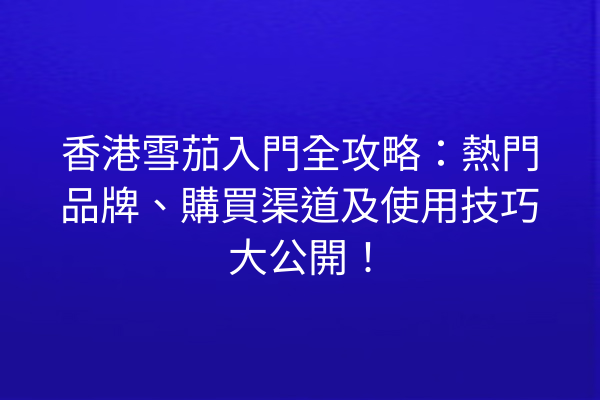 香港雪茄入門全攻略：熱門品牌、購買渠道及使用技巧大公開！