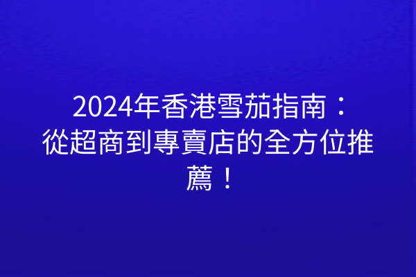 2024年香港雪茄指南：從超商到專賣店的全方位推薦！