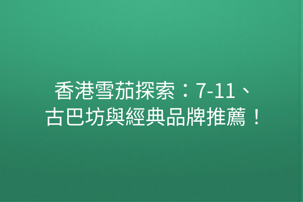 香港雪茄探索：7-11、古巴坊與經典品牌推薦！