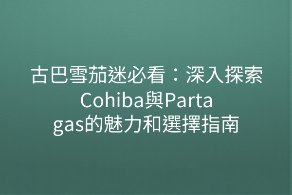 古巴雪茄迷必看：深入探索Cohiba與Partagas的魅力和選擇指南