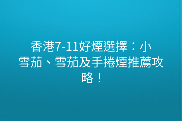香港7-11好煙選擇:小雪茄、雪茄及手捲煙推薦攻略!