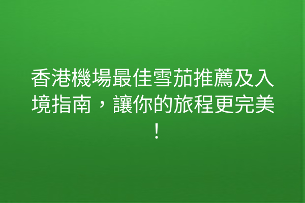 香港機場最佳雪茄推薦及入境指南,讓你的旅程更完美!